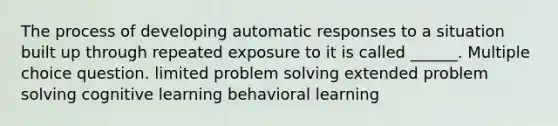 The process of developing automatic responses to a situation built up through repeated exposure to it is called ______. Multiple choice question. limited problem solving extended problem solving cognitive learning behavioral learning