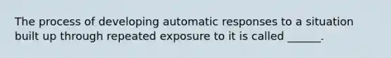 The process of developing automatic responses to a situation built up through repeated exposure to it is called ______.