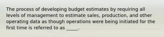 The process of developing budget estimates by requiring all levels of management to estimate sales, production, and other operating data as though operations were being initiated for the first time is referred to as _____.