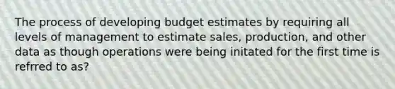 The process of developing budget estimates by requiring all levels of management to estimate sales, production, and other data as though operations were being initated for the first time is refrred to as?