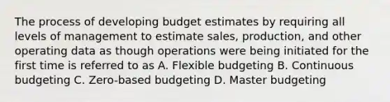 The process of developing budget estimates by requiring all levels of management to estimate sales, production, and other operating data as though operations were being initiated for the first time is referred to as A. Flexible budgeting B. Continuous budgeting C. Zero-based budgeting D. Master budgeting