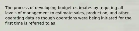 The process of developing budget estimates by requiring all levels of management to estimate sales, production, and other operating data as though operations were being initiated for the first time is referred to as