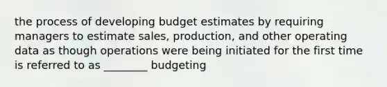 the process of developing budget estimates by requiring managers to estimate sales, production, and other operating data as though operations were being initiated for the first time is referred to as ________ budgeting