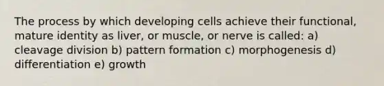 The process by which developing cells achieve their functional, mature identity as liver, or muscle, or nerve is called: a) cleavage division b) pattern formation c) morphogenesis d) differentiation e) growth