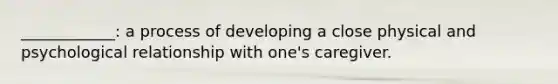 ____________: a process of developing a close physical and psychological relationship with one's caregiver.