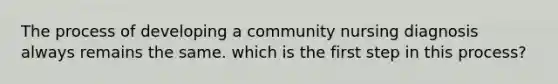 The process of developing a community nursing diagnosis always remains the same. which is the first step in this process?