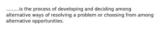 .........is the process of developing and deciding among alternative ways of resolving a problem or choosing from among alternative opportunities.