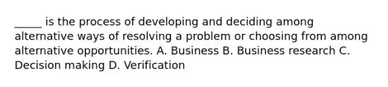 _____ is the process of developing and deciding among alternative ways of resolving a problem or choosing from among alternative opportunities. A. Business B. Business research C. <a href='https://www.questionai.com/knowledge/kuI1pP196d-decision-making' class='anchor-knowledge'>decision making</a> D. Verification