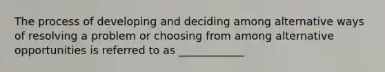 The process of developing and deciding among alternative ways of resolving a problem or choosing from among alternative opportunities is referred to as ____________