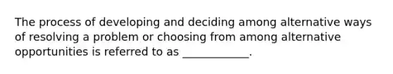 The process of developing and deciding among alternative ways of resolving a problem or choosing from among alternative opportunities is referred to as ____________.