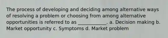 The process of developing and deciding among alternative ways of resolving a problem or choosing from among alternative opportunities is referred to as ____________. a. Decision making b. Market opportunity c. Symptoms d. Market problem