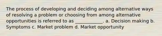 The process of developing and deciding among alternative ways of resolving a problem or choosing from among alternative opportunities is referred to as ____________. a. Decision making b. Symptoms c. Market problem d. Market opportunity