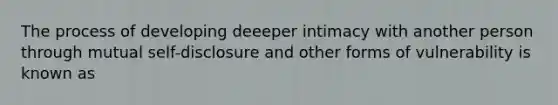 The process of developing deeeper intimacy with another person through mutual self-disclosure and other forms of vulnerability is known as