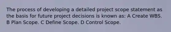 The process of developing a detailed project scope statement as the basis for future project decisions is known as: A Create WBS. B Plan Scope. C Define Scope. D Control Scope.