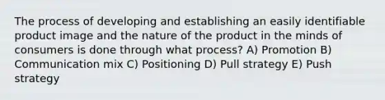 The process of developing and establishing an easily identifiable product image and the nature of the product in the minds of consumers is done through what process? A) Promotion B) Communication mix C) Positioning D) Pull strategy E) Push strategy