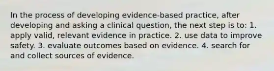 In the process of developing evidence-based practice, after developing and asking a clinical question, the next step is to: 1. apply valid, relevant evidence in practice. 2. use data to improve safety. 3. evaluate outcomes based on evidence. 4. search for and collect sources of evidence.