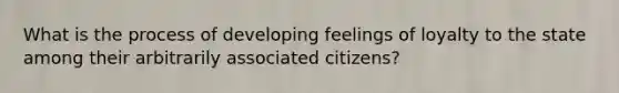 What is the process of developing feelings of loyalty to the state among their arbitrarily associated citizens?