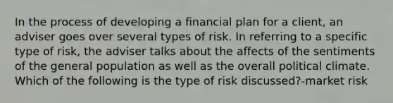 In the process of developing a financial plan for a client, an adviser goes over several types of risk. In referring to a specific type of risk, the adviser talks about the affects of the sentiments of the general population as well as the overall political climate. Which of the following is the type of risk discussed?-market risk