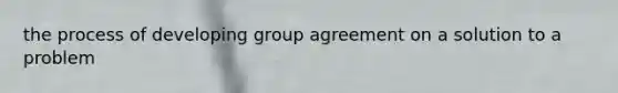 the process of developing group agreement on a solution to a problem