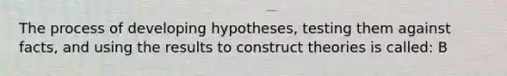 The process of developing hypotheses, testing them against facts, and using the results to construct theories is called: B