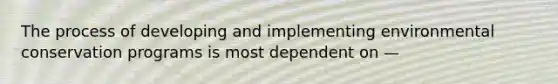 The process of developing and implementing environmental conservation programs is most dependent on —