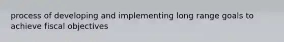 process of developing and implementing long range goals to achieve fiscal objectives