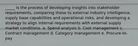 _____ is the process of developing insights into stakeholder requirements, comparing these to external industry intelligence, supply base capabilities and operational risks, and developing a strategy to align internal requirements with external supply market conditions. a. ​Spend analysis b. ​Cost management c. ​Contract management d. ​Category management e. ​Procure-to-pay