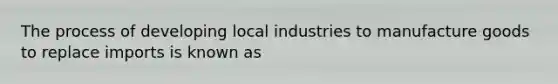 The process of developing local industries to manufacture goods to replace imports is known as