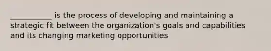 ___________ is the process of developing and maintaining a strategic fit between the organization's goals and capabilities and its changing marketing opportunities