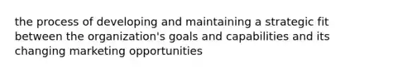 the process of developing and maintaining a strategic fit between the organization's goals and capabilities and its changing marketing opportunities