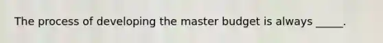 The process of developing the master budget is always _____.