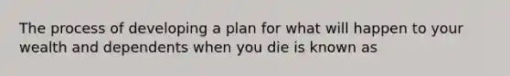 The process of developing a plan for what will happen to your wealth and dependents when you die is known as