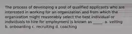 The process of developing a pool of qualified applicants who are interested in working for an organization and from which the organization might reasonably select the best individual or individuals to hire for employment is known as _____. a. vetting b. onboarding c. recruiting d. coaching