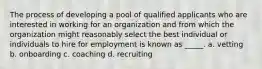 The process of developing a pool of qualified applicants who are interested in working for an organization and from which the organization might reasonably select the best individual or individuals to hire for employment is known as _____. a. vetting b. onboarding c. coaching d. recruiting