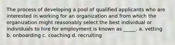 The process of developing a pool of qualified applicants who are interested in working for an organization and from which the organization might reasonably select the best individual or individuals to hire for employment is known as _____. a. vetting b. onboarding c. coaching d. recruiting