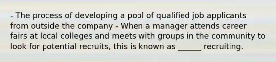 - The process of developing a pool of qualified job applicants from outside the company - When a manager attends career fairs at local colleges and meets with groups in the community to look for potential recruits, this is known as ______ recruiting.