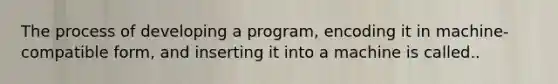 The process of developing a program, encoding it in machine-compatible form, and inserting it into a machine is called..