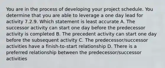 You are in the process of developing your project schedule. You determine that you are able to leverage a one day lead for activity 7.2.9. Which statement is least accurate A. The successor activity can start one day before the predecessor activity is completed B. The precedent activity can start one day before the subsequent activity C. The predecessor/successor activities have a finish-to-start relationship D. There is a preferred relationship between the predecessor/successor activities