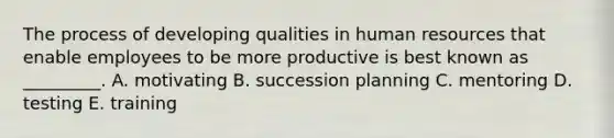 The process of developing qualities in human resources that enable employees to be more productive is best known as​_________. A. motivating B. succession planning C. mentoring D. testing E. training