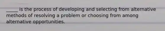 _____ is the process of developing and selecting from alternative methods of resolving a problem or choosing from among alternative opportunities.