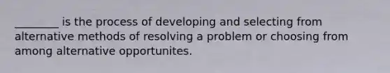 ________ is the process of developing and selecting from alternative methods of resolving a problem or choosing from among alternative opportunites.