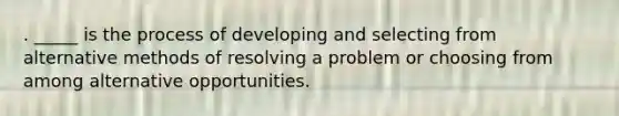 . _____ is the process of developing and selecting from alternative methods of resolving a problem or choosing from among alternative opportunities.