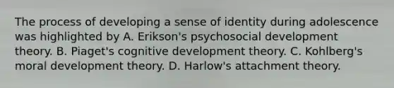 The process of developing a sense of identity during adolescence was highlighted by A. Erikson's psychosocial development theory. B. Piaget's cognitive development theory. C. Kohlberg's moral development theory. D. Harlow's attachment theory.