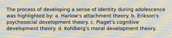 The process of developing a sense of identity during adolescence was highlighted by: a. Harlow's attachment theory. b. Erikson's psychosocial development theory. c. Piaget's cognitive development theory. d. Kohlberg's moral development theory.