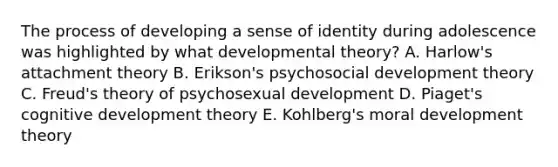 The process of developing a sense of identity during adolescence was highlighted by what developmental theory? A. Harlow's attachment theory B. Erikson's psychosocial development theory C. Freud's theory of psychosexual development D. Piaget's cognitive development theory E. Kohlberg's moral development theory