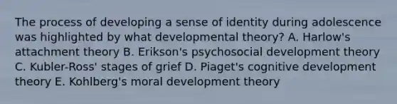 The process of developing a sense of identity during adolescence was highlighted by what developmental theory? A. Harlow's attachment theory B. Erikson's psychosocial development theory C. Kubler-Ross' stages of grief D. Piaget's cognitive development theory E. Kohlberg's moral development theory