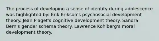 The process of developing a sense of identity during adolescence was highlighted by: Erik Erikson's psychosocial development theory. Jean Piaget's cognitive development theory. Sandra Bern's gender schema theory. Lawrence Kohlberg's moral development theory.