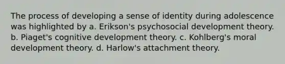 The process of developing a sense of identity during adolescence was highlighted by a. Erikson's psychosocial development theory. b. Piaget's cognitive development theory. c. Kohlberg's moral development theory. d. Harlow's attachment theory.