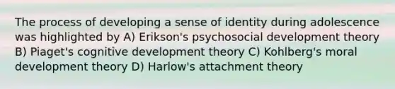 The process of developing a sense of identity during adolescence was highlighted by A) Erikson's psychosocial development theory B) Piaget's cognitive development theory C) Kohlberg's moral development theory D) Harlow's attachment theory