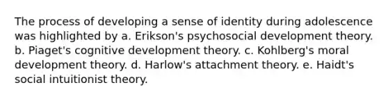 The process of developing a sense of identity during adolescence was highlighted by a. Erikson's psychosocial development theory. b. Piaget's cognitive development theory. c. Kohlberg's moral development theory. d. Harlow's attachment theory. e. Haidt's social intuitionist theory.